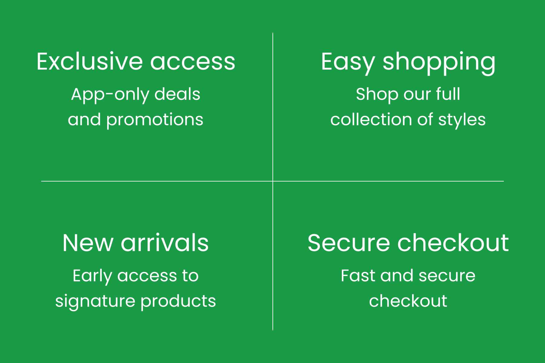 Exclusive access app-only deals and promotions, Easy shopping shop our full collection of styles, New arrivals Early Access to signature products, Secure checkout Fast and secure checkout